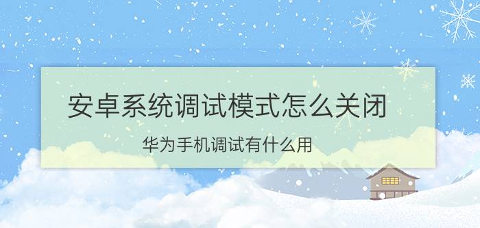 安卓系统调试模式怎么关闭 华为手机调试有什么用？